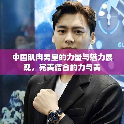 中国肌肉男星的力量与魅力展现，完美结合的力与美