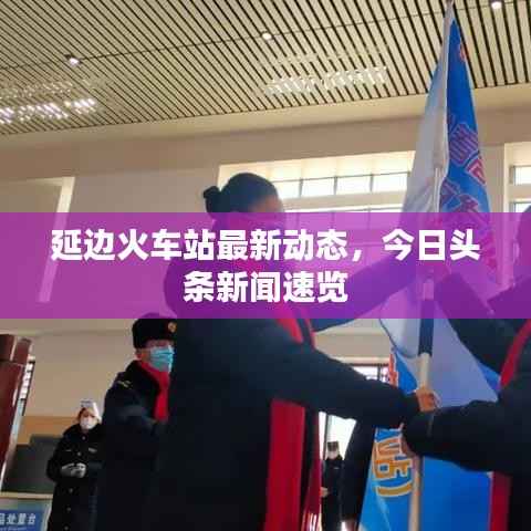 延边火车站最新动态，今日头条新闻速览