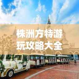 株洲方特游玩攻略大全,玩转乐园必备秘籍!