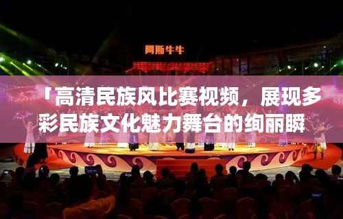 「高清民族风比赛视频，展现多彩民族文化魅力舞台的绚丽瞬间」
