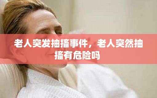 老人突发抽搐事件,老人突然抽搐有危险吗