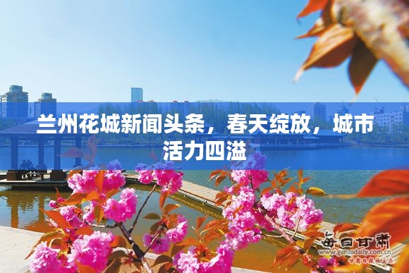 兰州花城新闻头条，春天绽放，城市活力四溢
