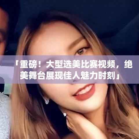 「重磅！大型选美比赛视频，绝美舞台展现佳人魅力时刻」