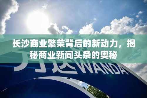 长沙商业繁荣背后的新动力，揭秘商业新闻头条的奥秘